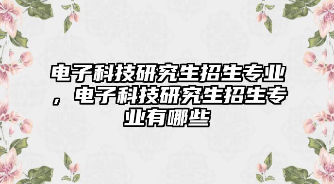 電子科技研究生招生專業(yè)，電子科技研究生招生專業(yè)有哪些