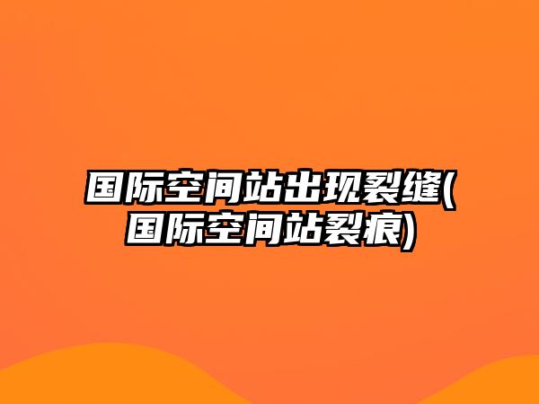 國際空間站出現(xiàn)裂縫(國際空間站裂痕)