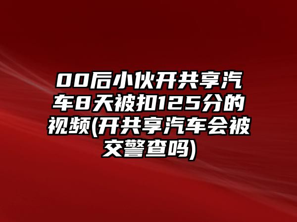 00后小伙開(kāi)共享汽車8天被扣125分的視頻(開(kāi)共享汽車會(huì)被交警查嗎)