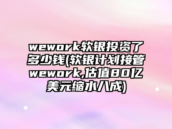 wework軟銀投資了多少錢(軟銀計(jì)劃接管wework,估值80億美元縮水八成)