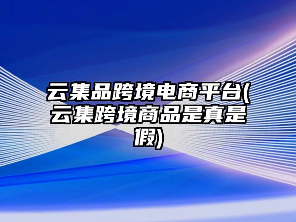 云集品跨境電商平臺(云集跨境商品是真是假)