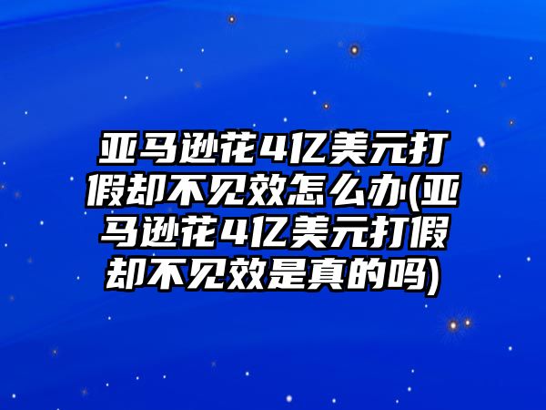 亞馬遜花4億美元打假卻不見效怎么辦(亞馬遜花4億美元打假卻不見效是真的嗎)