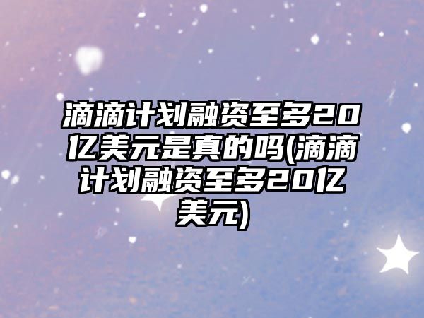 滴滴計劃融資至多20億美元是真的嗎(滴滴計劃融資至多20億美元)