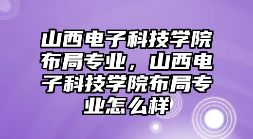 山西電子科技學院布局專業(yè)，山西電子科技學院布局專業(yè)怎么樣