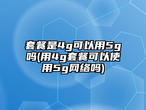 套餐是4g可以用5g嗎(用4g套餐可以使用5g網絡嗎)