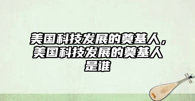 美國(guó)科技發(fā)展的奠基人，美國(guó)科技發(fā)展的奠基人是誰(shuí)