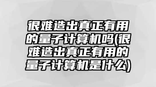 很難造出真正有用的量子計(jì)算機(jī)嗎(很難造出真正有用的量子計(jì)算機(jī)是什么)