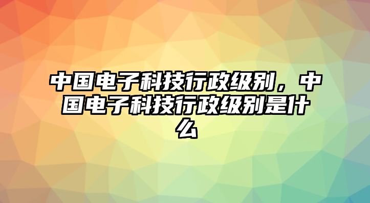 中國(guó)電子科技行政級(jí)別，中國(guó)電子科技行政級(jí)別是什么