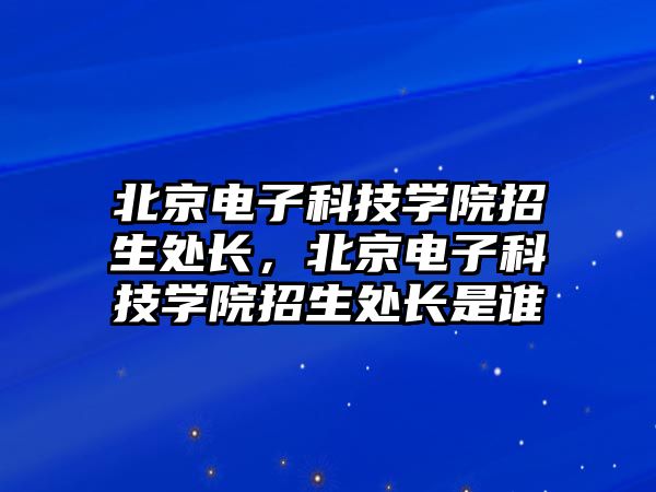 北京電子科技學(xué)院招生處長，北京電子科技學(xué)院招生處長是誰