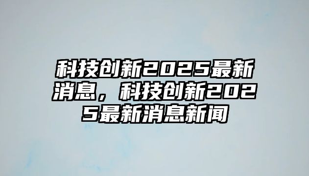 科技創(chuàng)新2025最新消息，科技創(chuàng)新2025最新消息新聞