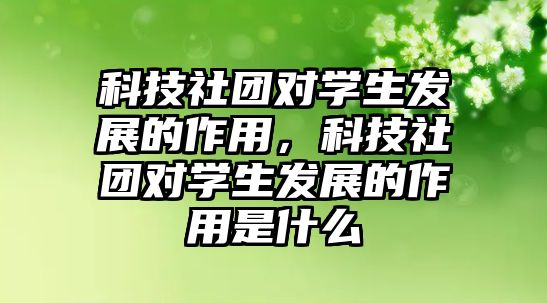 科技社團對學生發(fā)展的作用，科技社團對學生發(fā)展的作用是什么