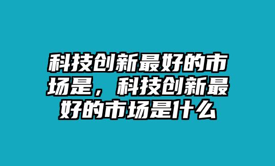 科技創(chuàng)新最好的市場是，科技創(chuàng)新最好的市場是什么