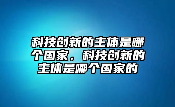 科技創(chuàng)新的主體是哪個(gè)國(guó)家，科技創(chuàng)新的主體是哪個(gè)國(guó)家的