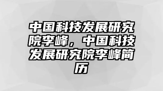 中國科技發(fā)展研究院李峰，中國科技發(fā)展研究院李峰簡歷