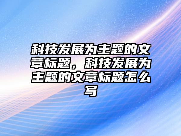 科技發(fā)展為主題的文章標(biāo)題，科技發(fā)展為主題的文章標(biāo)題怎么寫