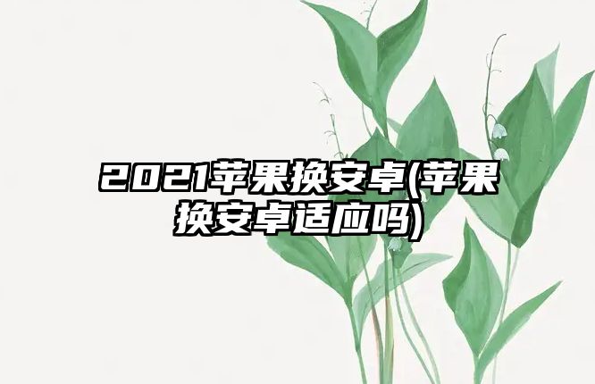 2021蘋果換安卓(蘋果換安卓適應(yīng)嗎)