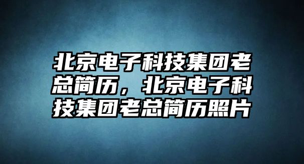 北京電子科技集團老總簡歷，北京電子科技集團老總簡歷照片