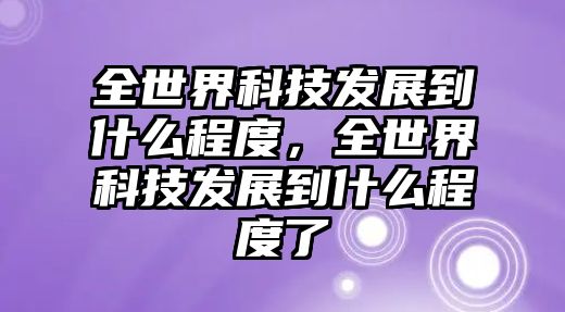 全世界科技發(fā)展到什么程度，全世界科技發(fā)展到什么程度了