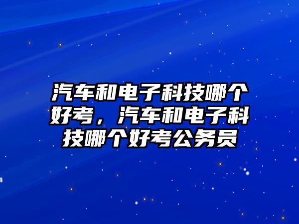 汽車和電子科技哪個好考，汽車和電子科技哪個好考公務(wù)員