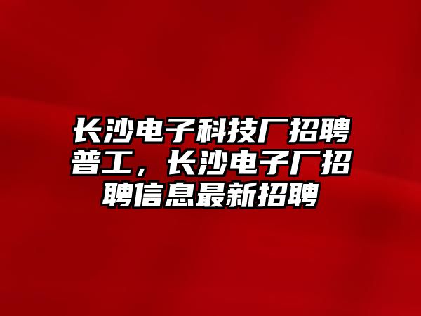 長沙電子科技廠招聘普工，長沙電子廠招聘信息最新招聘