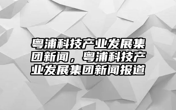 粵浦科技產業(yè)發(fā)展集團新聞，粵浦科技產業(yè)發(fā)展集團新聞報道