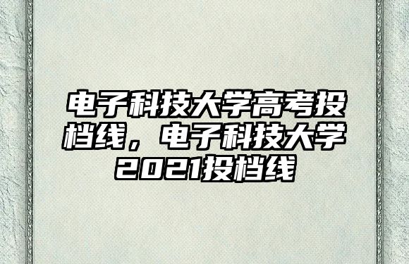 電子科技大學(xué)高考投檔線，電子科技大學(xué)2021投檔線