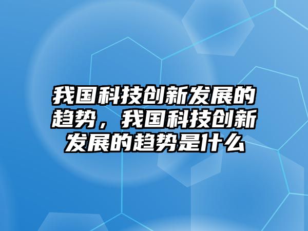 我國科技創(chuàng)新發(fā)展的趨勢，我國科技創(chuàng)新發(fā)展的趨勢是什么