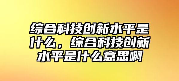 綜合科技創(chuàng)新水平是什么，綜合科技創(chuàng)新水平是什么意思啊