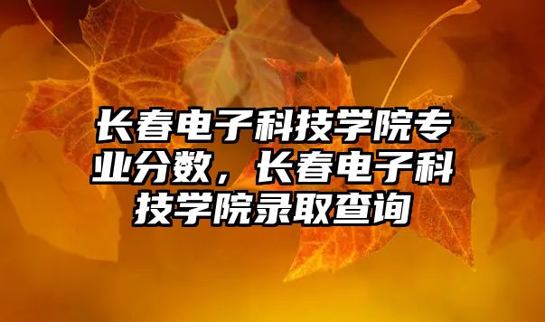 長(zhǎng)春電子科技學(xué)院專業(yè)分?jǐn)?shù)，長(zhǎng)春電子科技學(xué)院錄取查詢