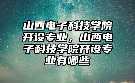 山西電子科技學(xué)院開設(shè)專業(yè)，山西電子科技學(xué)院開設(shè)專業(yè)有哪些