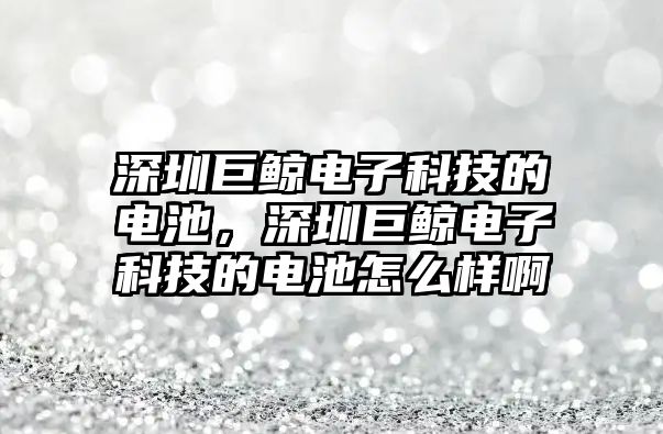 深圳巨鯨電子科技的電池，深圳巨鯨電子科技的電池怎么樣啊