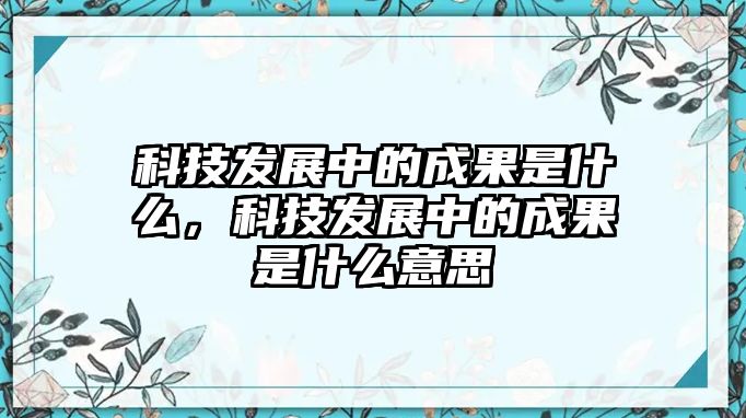 科技發(fā)展中的成果是什么，科技發(fā)展中的成果是什么意思