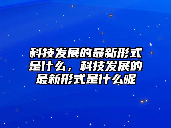 科技發(fā)展的最新形式是什么，科技發(fā)展的最新形式是什么呢