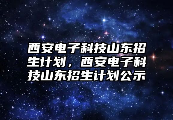 西安電子科技山東招生計劃，西安電子科技山東招生計劃公示