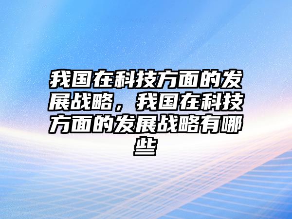 我國在科技方面的發(fā)展戰(zhàn)略，我國在科技方面的發(fā)展戰(zhàn)略有哪些