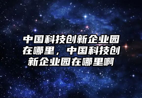 中國(guó)科技創(chuàng)新企業(yè)園在哪里，中國(guó)科技創(chuàng)新企業(yè)園在哪里啊