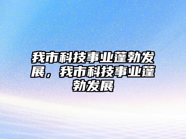 我市科技事業(yè)蓬勃發(fā)展，我市科技事業(yè)蓬勃發(fā)展