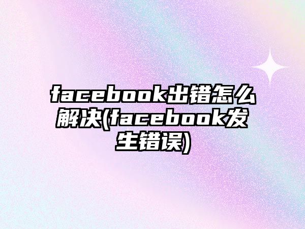 facebook出錯怎么解決(facebook發(fā)生錯誤)