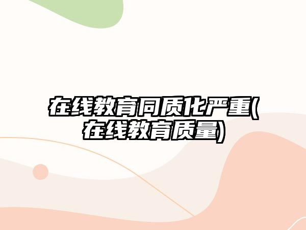 在線教育同質(zhì)化嚴重(在線教育質(zhì)量)