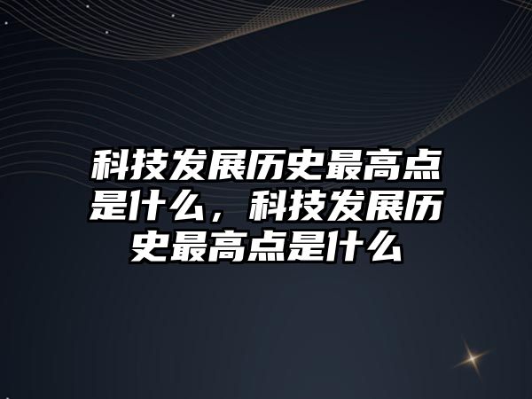 科技發(fā)展歷史最高點是什么，科技發(fā)展歷史最高點是什么