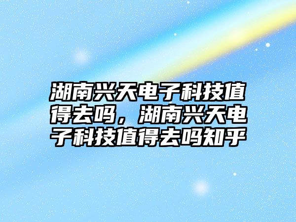 湖南興天電子科技值得去嗎，湖南興天電子科技值得去嗎知乎