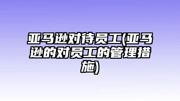 亞馬遜對待員工(亞馬遜的對員工的管理措施)