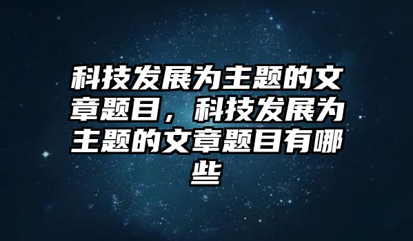 科技發(fā)展為主題的文章題目，科技發(fā)展為主題的文章題目有哪些