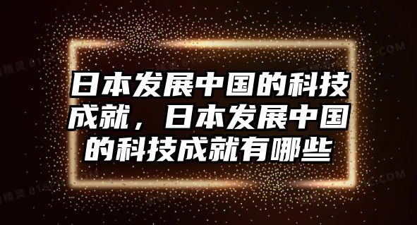 日本發(fā)展中國的科技成就，日本發(fā)展中國的科技成就有哪些