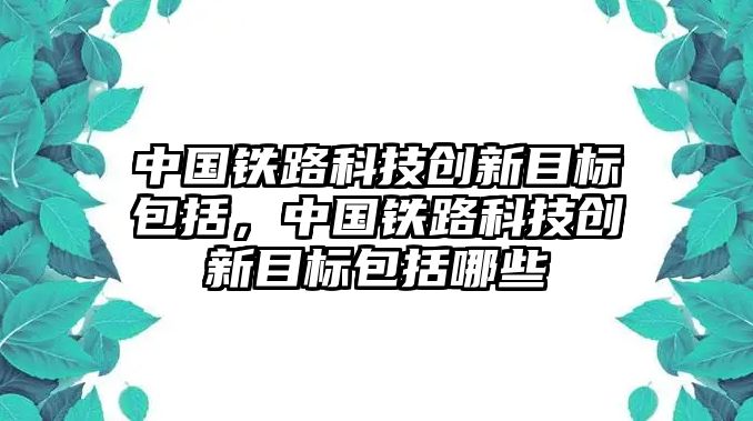 中國鐵路科技創(chuàng)新目標包括，中國鐵路科技創(chuàng)新目標包括哪些