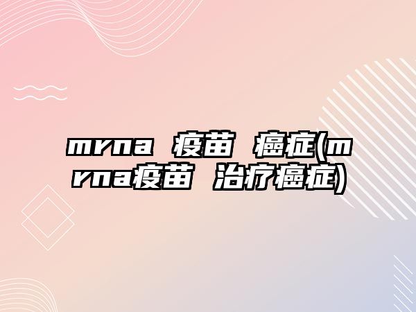 mrna 疫苗 癌癥(mrna疫苗 治療癌癥)