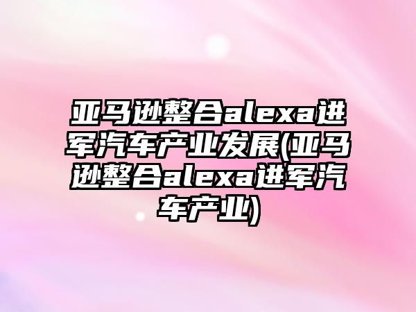 亞馬遜整合alexa進軍汽車產(chǎn)業(yè)發(fā)展(亞馬遜整合alexa進軍汽車產(chǎn)業(yè))