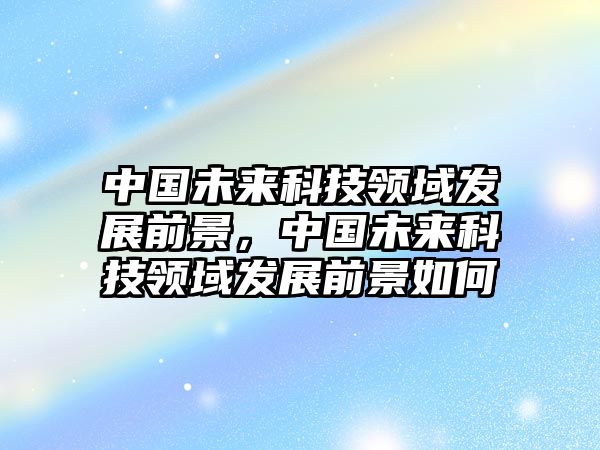 中國(guó)未來(lái)科技領(lǐng)域發(fā)展前景，中國(guó)未來(lái)科技領(lǐng)域發(fā)展前景如何