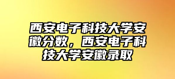 西安電子科技大學(xué)安徽分?jǐn)?shù)，西安電子科技大學(xué)安徽錄取