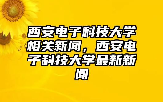 西安電子科技大學(xué)相關(guān)新聞，西安電子科技大學(xué)最新新聞